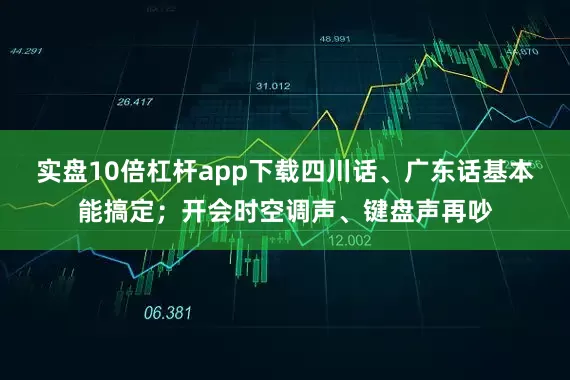 实盘10倍杠杆app下载四川话、广东话基本能搞定；开会时空调声、键盘声再吵