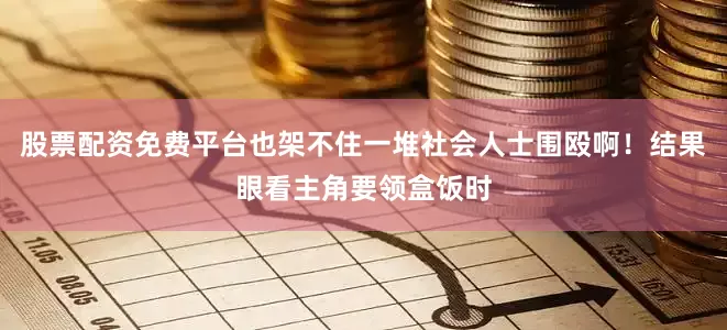 股票配资免费平台也架不住一堆社会人士围殴啊！结果眼看主角要领盒饭时