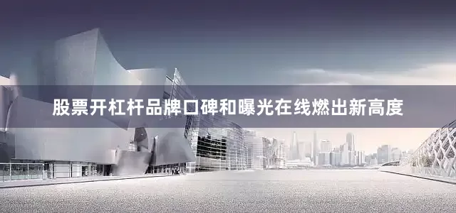 股票开杠杆品牌口碑和曝光在线燃出新高度
