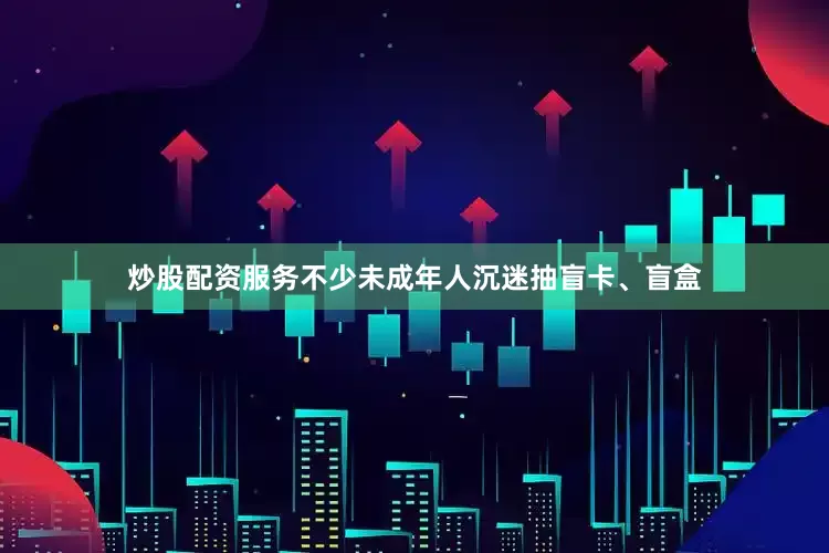 炒股配资服务不少未成年人沉迷抽盲卡、盲盒