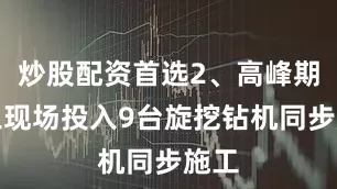 炒股配资首选2、高峰期施工现场投入9台旋挖钻机同步施工