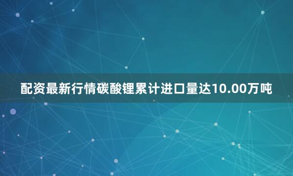 配资最新行情碳酸锂累计进口量达10.00万吨