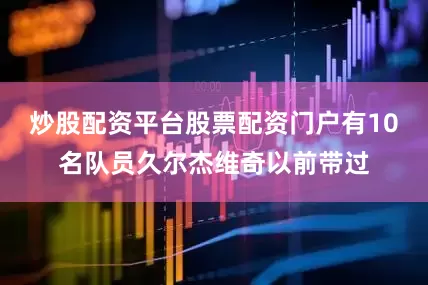 炒股配资平台股票配资门户有10名队员久尔杰维奇以前带过