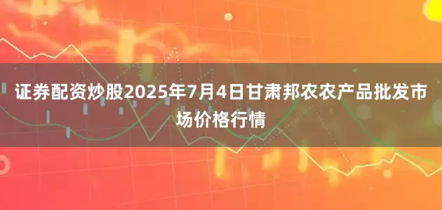 证券配资炒股2025年7月4日甘肃邦农农产品批发市场价格行情