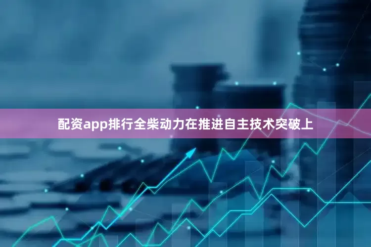 配资app排行全柴动力在推进自主技术突破上