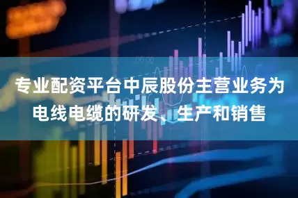 专业配资平台中辰股份主营业务为电线电缆的研发、生产和销售