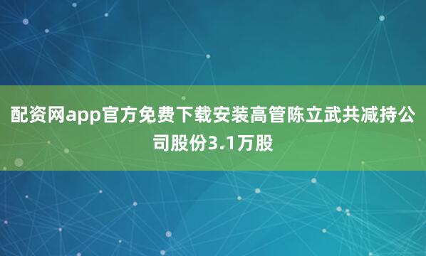 配资网app官方免费下载安装高管陈立武共减持公司股份3.1万股
