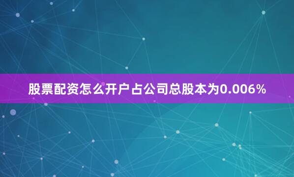 股票配资怎么开户占公司总股本为0.006%