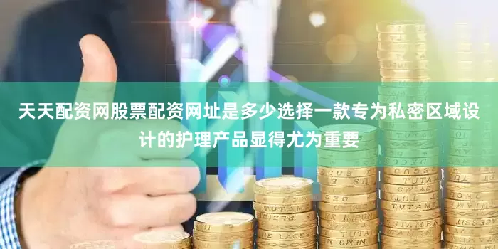 天天配资网股票配资网址是多少选择一款专为私密区域设计的护理产品显得尤为重要