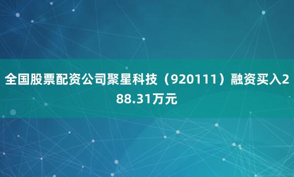 全国股票配资公司聚星科技（920111）融资买入288.31万元