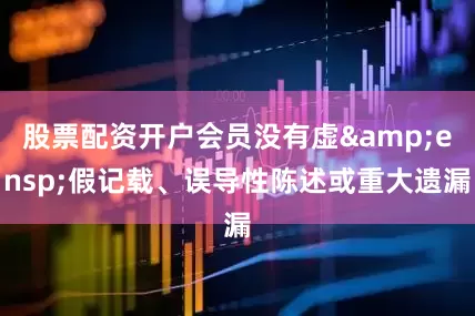 股票配资开户会员没有虚&ensp;假记载、误导性陈述或重大遗漏