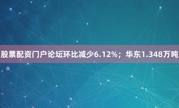 股票配资门户论坛环比减少6.12%；华东1.348万吨