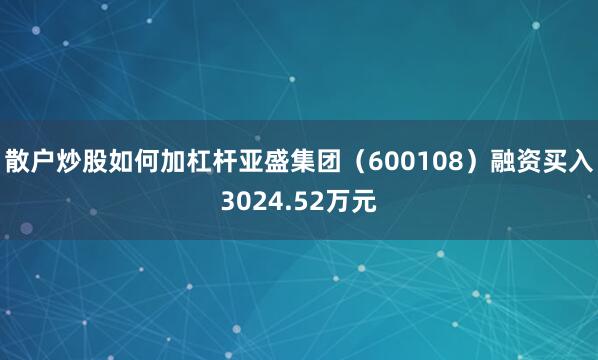 散户炒股如何加杠杆亚盛集团（600108）融资买入3024.52万元