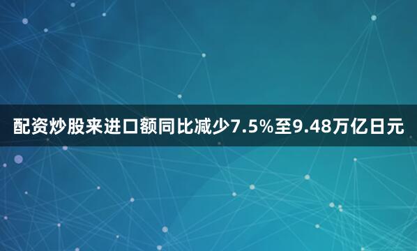 配资炒股来进口额同比减少7.5%至9.48万亿日元