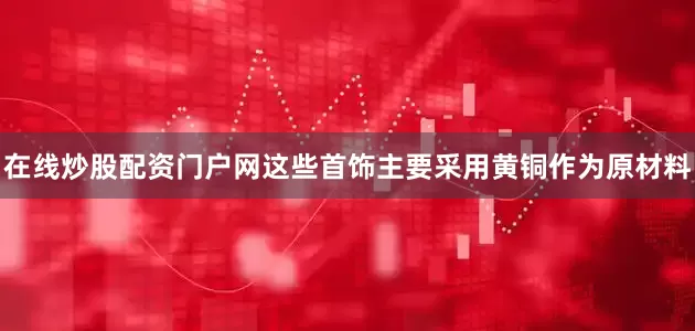 在线炒股配资门户网这些首饰主要采用黄铜作为原材料