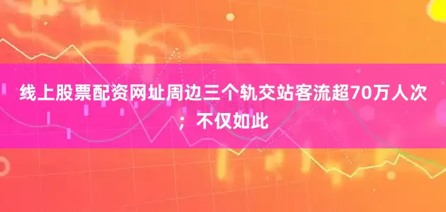 线上股票配资网址周边三个轨交站客流超70万人次；不仅如此