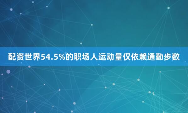 配资世界54.5%的职场人运动量仅依赖通勤步数