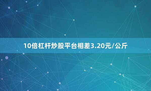 10倍杠杆炒股平台相差3.20元/公斤