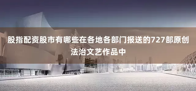 股指配资股市有哪些在各地各部门报送的727部原创法治文艺作品中