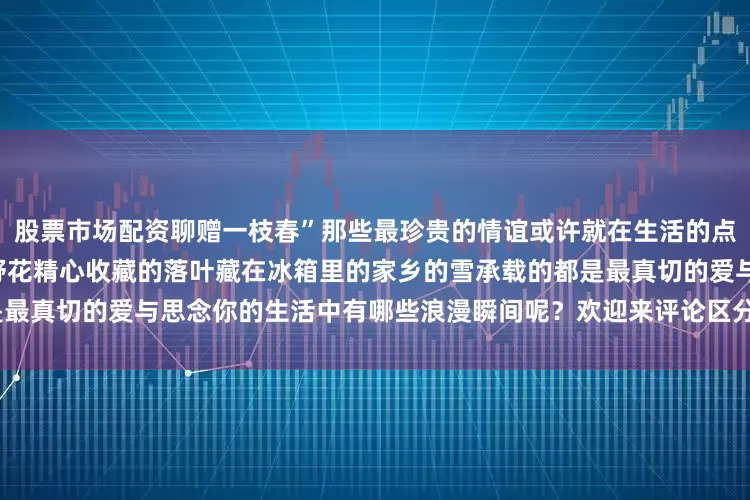 股票市场配资聊赠一枝春”那些最珍贵的情谊或许就在生活的点滴“浪漫”中被郑重寄出的小野花精心收藏的落叶藏在冰箱里的家乡的雪承载的都是最真切的爱与思念你的生活中有哪些浪漫瞬间呢？欢迎来评论区分享~发布于：北京市