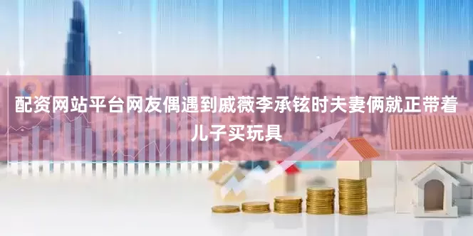 配资网站平台网友偶遇到戚薇李承铉时夫妻俩就正带着儿子买玩具