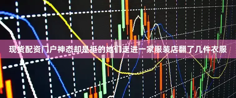 现货配资门户神态却是挺的她们走进一家服装店翻了几件衣服