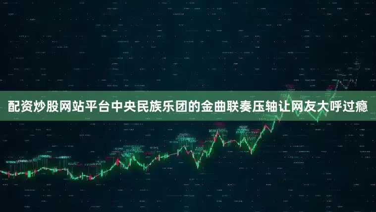 配资炒股网站平台中央民族乐团的金曲联奏压轴让网友大呼过瘾